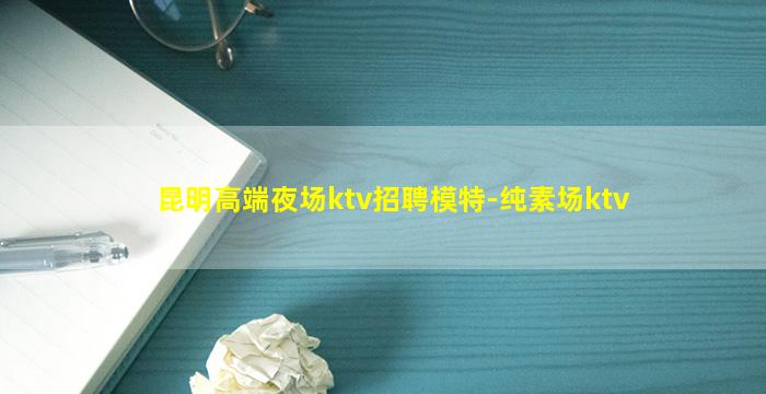昆明高端夜场ktv招聘模特-纯素场ktv